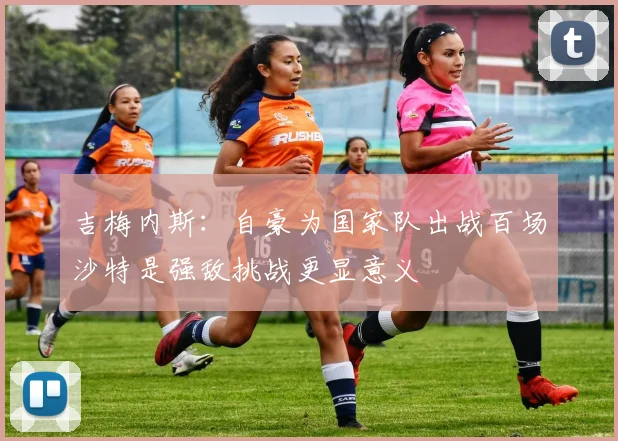吉梅内斯：自豪为国家队出战百场沙特是强敌挑战更显意义