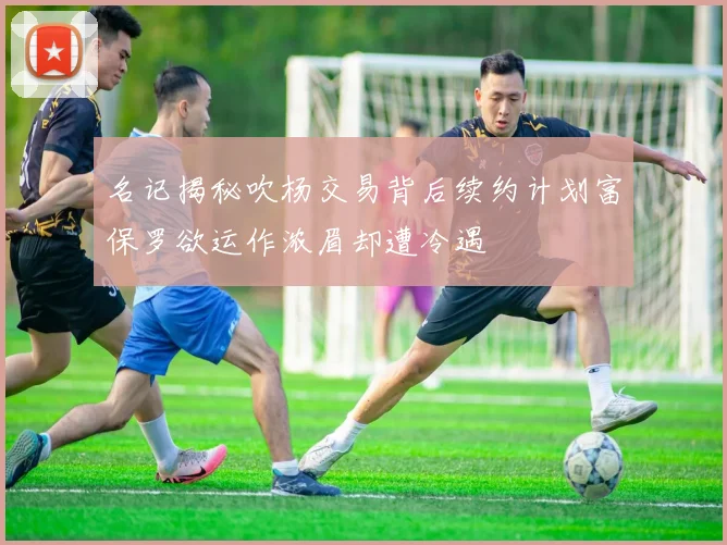 名记揭秘吹杨交易背后续约计划富保罗欲运作浓眉却遭冷遇
