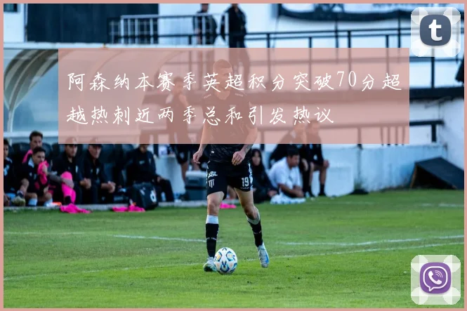 阿森纳本赛季英超积分突破70分超越热刺近两季总和引发热议
