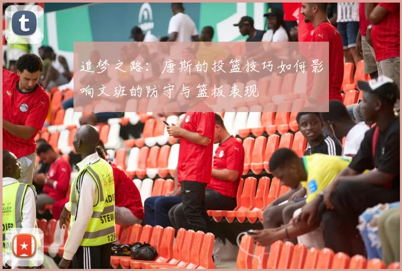 追梦之路：唐斯的投篮技巧如何影响文班的防守与篮板表现