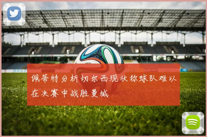 佩蒂特分析切尔西现状称球队难以在决赛中战胜曼城