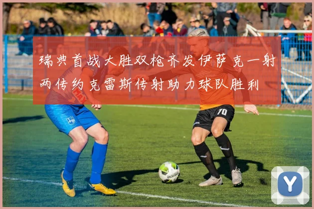 瑞典首战大胜双枪齐发伊萨克一射两传约克雷斯传射助力球队胜利