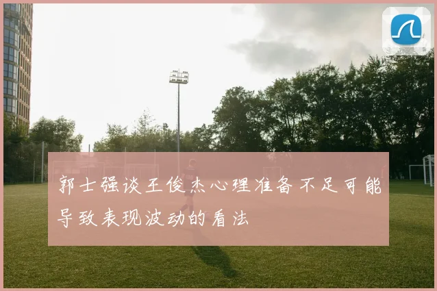 郭士强谈王俊杰心理准备不足可能导致表现波动的看法