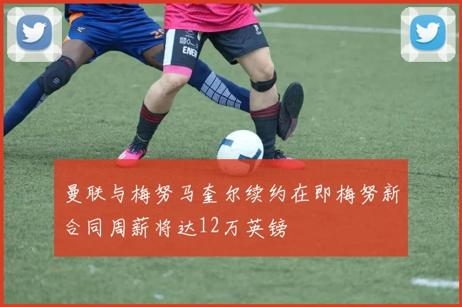 曼联与梅努马奎尔续约在即梅努新合同周薪将达12万英镑