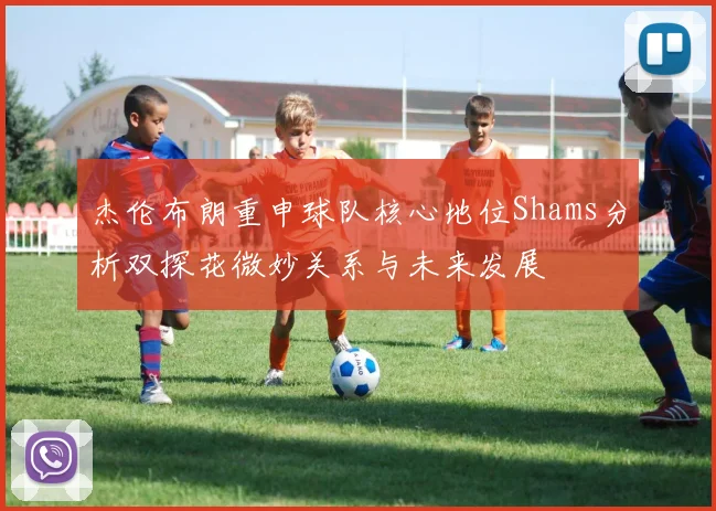 杰伦布朗重申球队核心地位Shams分析双探花微妙关系与未来发展