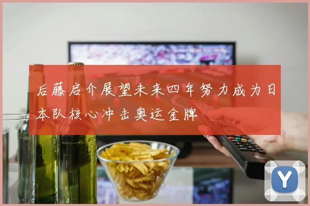 后藤启介展望未来四年努力成为日本队核心冲击奥运金牌