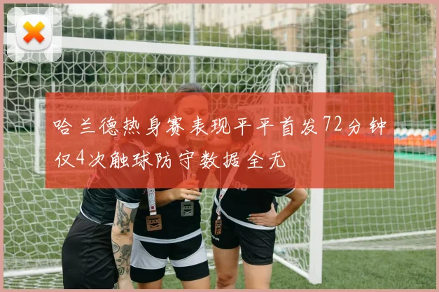 哈兰德热身赛表现平平首发72分钟仅4次触球防守数据全无