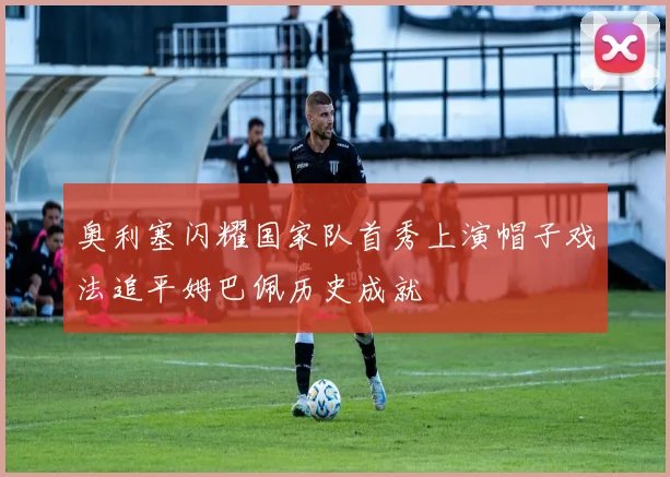 奥利塞闪耀国家队首秀上演帽子戏法追平姆巴佩历史成就