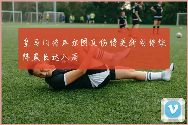 皇马门将库尔图瓦伤情更新或将缺阵最长达八周