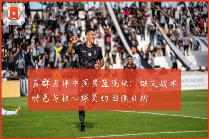苏群点评中国男篮现状：缺乏战术特色与核心球员的困境分析