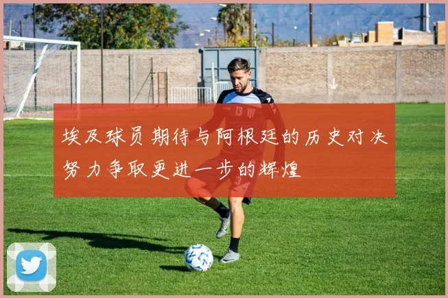 埃及球员期待与阿根廷的历史对决努力争取更进一步的辉煌