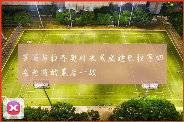 罗马与拉齐奥对决或成迪巴拉等四名老将的最后一战