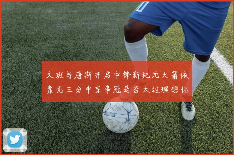 文班与唐斯开启中锋新纪元火箭依靠无三分申京争冠是否太过理想化